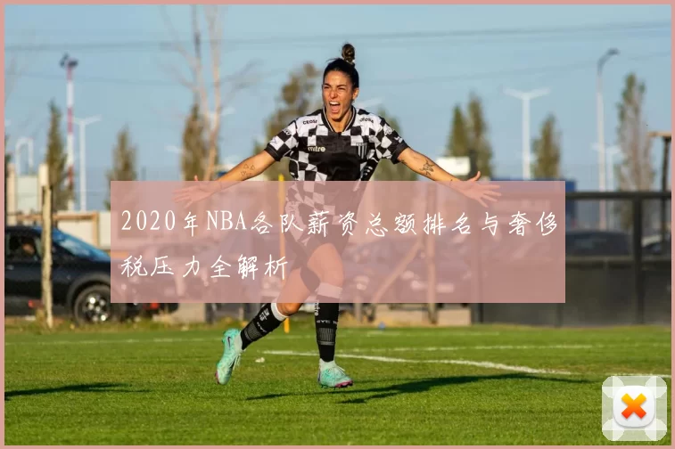 2020年NBA各队薪资总额排名与奢侈税压力全解析