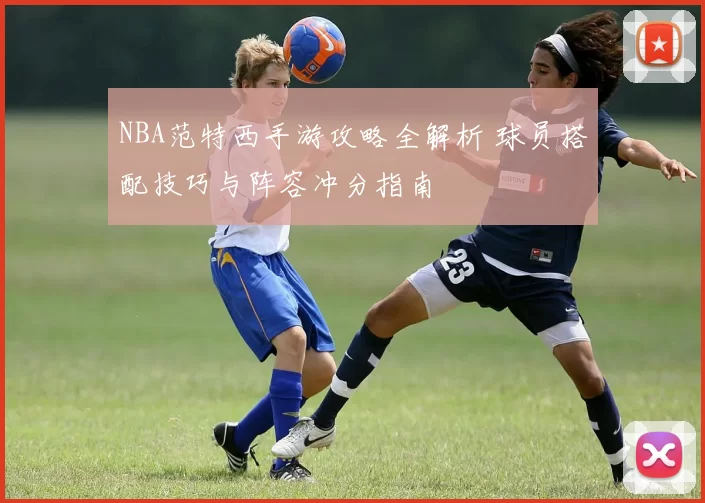 NBA范特西手游攻略全解析 球员搭配技巧与阵容冲分指南
