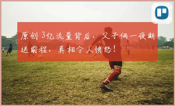 原创 3亿流量背后，父子俩一夜断送前程，真相令人愤怒！