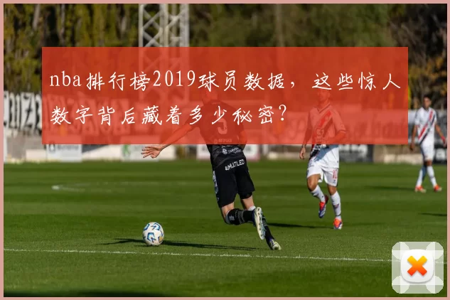 nba排行榜2019球员数据，这些惊人数字背后藏着多少秘密？