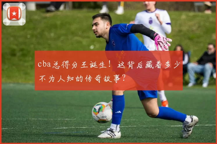 cba总得分王诞生！这背后藏着多少不为人知的传奇故事？