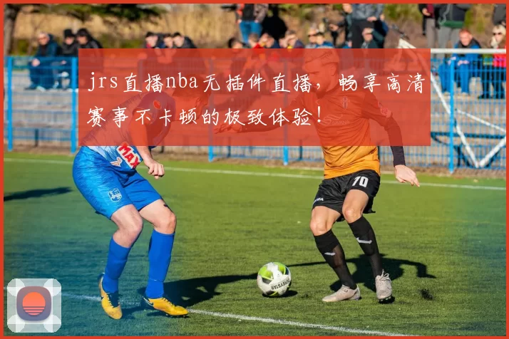 jrs直播nba无插件直播，畅享高清赛事不卡顿的极致体验！