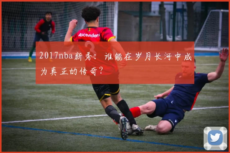2017nba新秀：谁能在岁月长河中成为真正的传奇？