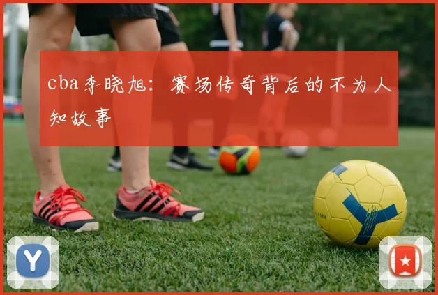 cba李晓旭：赛场传奇背后的不为人知故事