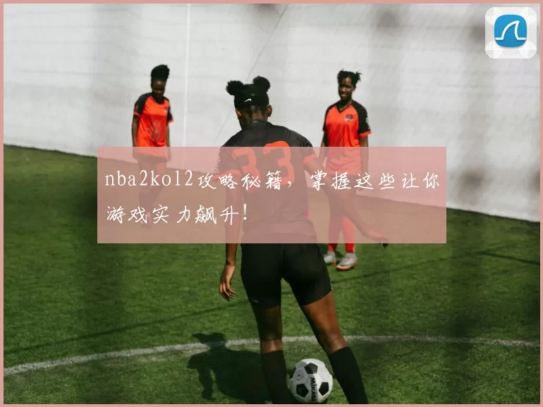 nba2kol2攻略秘籍，掌握这些让你游戏实力飙升！