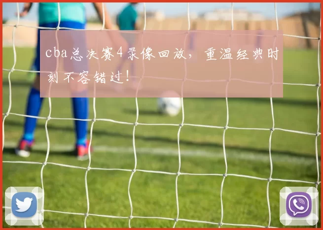 cba总决赛4录像回放，重温经典时刻不容错过！