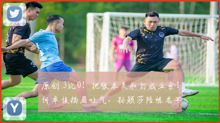 原创 3比0！把张本美和打成业余！何卓佳扬眉吐气，孙颖莎陪练名不虚传