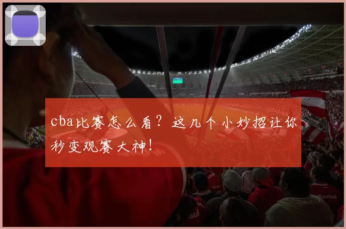 cba比赛怎么看？这几个小妙招让你秒变观赛大神！
