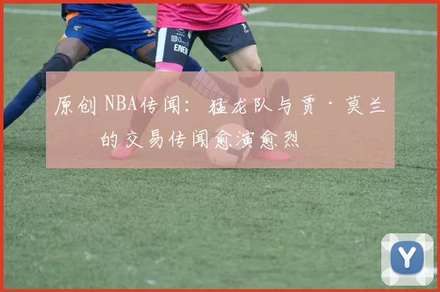 原创 NBA传闻：猛龙队与贾·莫兰特的交易传闻愈演愈烈