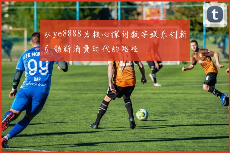 以ye8888为核心探讨数字娱乐创新引领新消费时代的路径