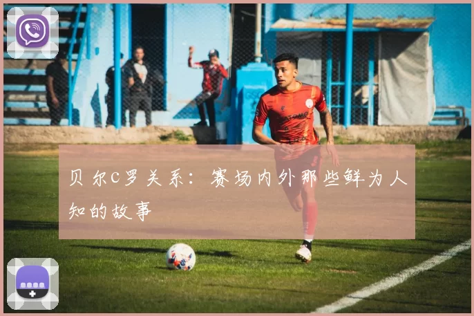 贝尔c罗关系：赛场内外那些鲜为人知的故事