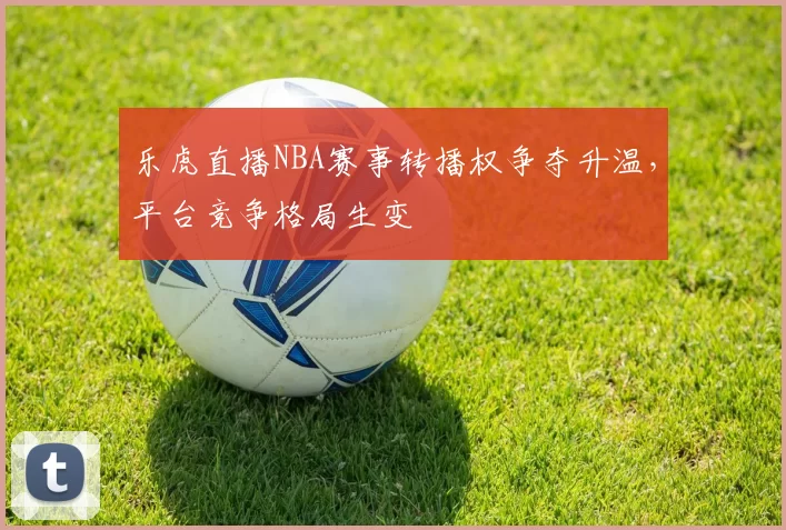 乐虎直播NBA赛事转播权争夺升温,平台竞争格局生变