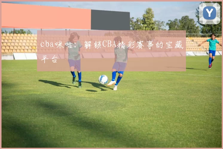 cba咪咕：解锁CBA精彩赛事的宝藏平台
