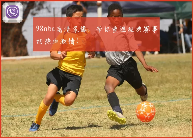 98nba高清录像,带你重温经典赛事的热血激情!