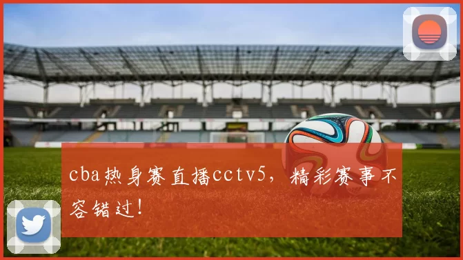 cba热身赛直播cctv5，精彩赛事不容错过！