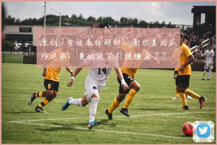 原创 1句话表白超甜!谢尔基成瓜帅迷弟,曼城这笔引援赚麻了?