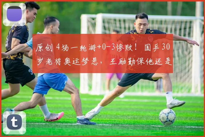 原创 4场一轮游+0-3惨败！国乒30岁老将奥运梦悬，王励勤保他还是换新人