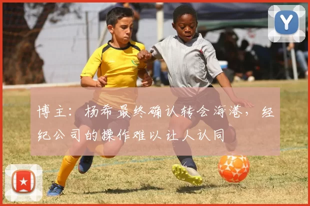 博主：杨希最终确认转会海港，经纪公司的操作难以让人认同