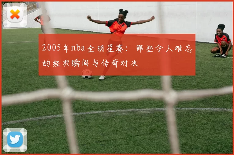 2005年nba全明星赛：那些令人难忘的经典瞬间与传奇对决
