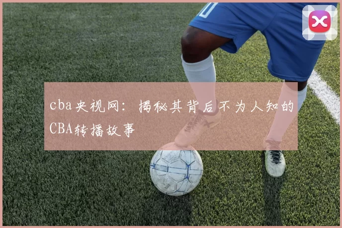 cba央视网：揭秘其背后不为人知的CBA转播故事