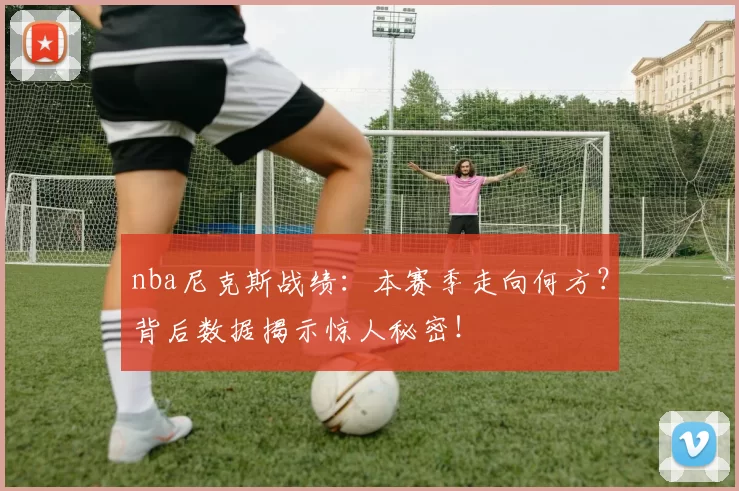 nba尼克斯战绩：本赛季走向何方？背后数据揭示惊人秘密！