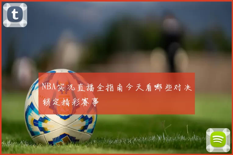 NBA实况直播全指南今天看哪些对决锁定精彩赛事