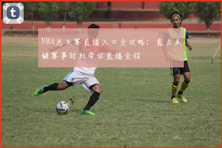 NBA总决赛直播入口全攻略：直击关键赛事时刻带你直播全程