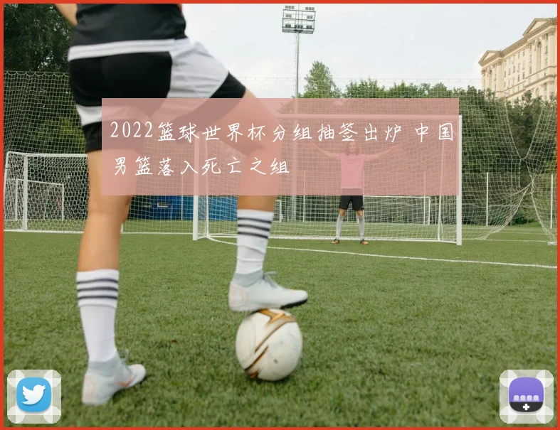 2022篮球世界杯分组抽签出炉 中国男篮落入死亡之组