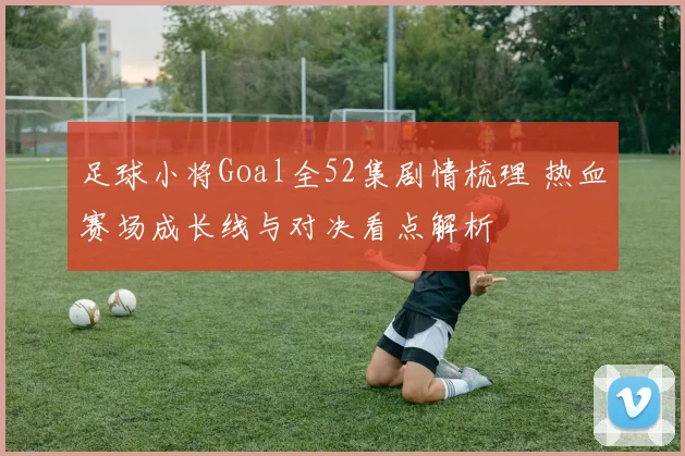 足球小将Goal全52集剧情梳理 热血赛场成长线与对决看点解析