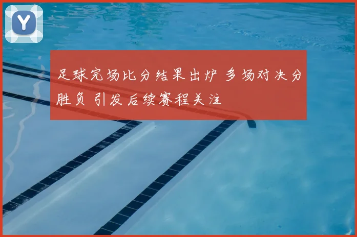 足球完场比分结果出炉 多场对决分胜负 引发后续赛程关注