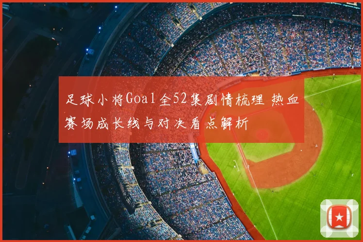 足球小将Goal全52集剧情梳理 热血赛场成长线与对决看点解析