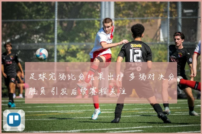 足球完场比分结果出炉 多场对决分胜负 引发后续赛程关注