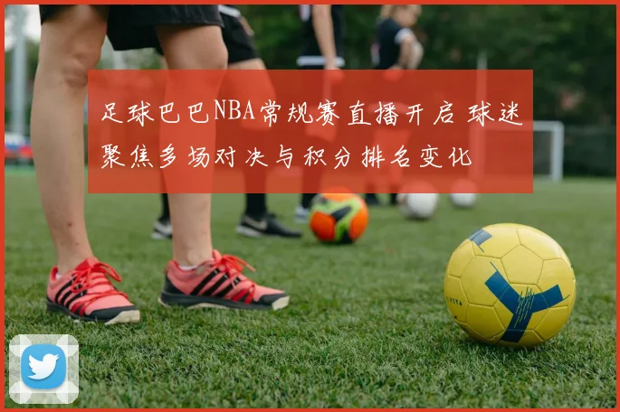 足球巴巴NBA常规赛直播开启 球迷聚焦多场对决与积分排名变化