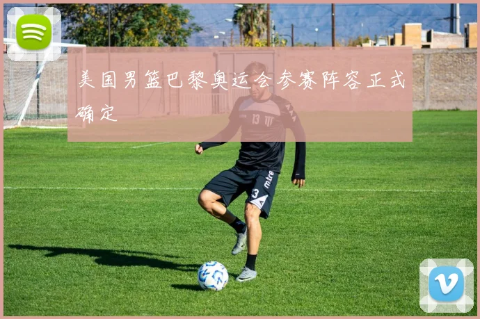 美国男篮巴黎奥运会参赛阵容正式确定